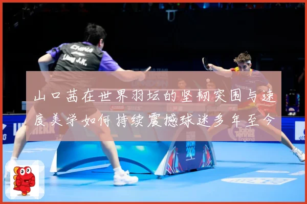 山口茜在世界羽坛的坚韧突围与速度美学如何持续震撼球迷多年至今：最新赛事动态与深度分析