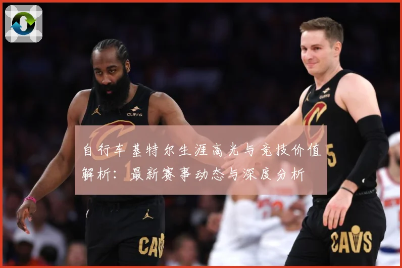 自行车基特尔生涯高光与竞技价值解析：最新赛事动态与深度分析