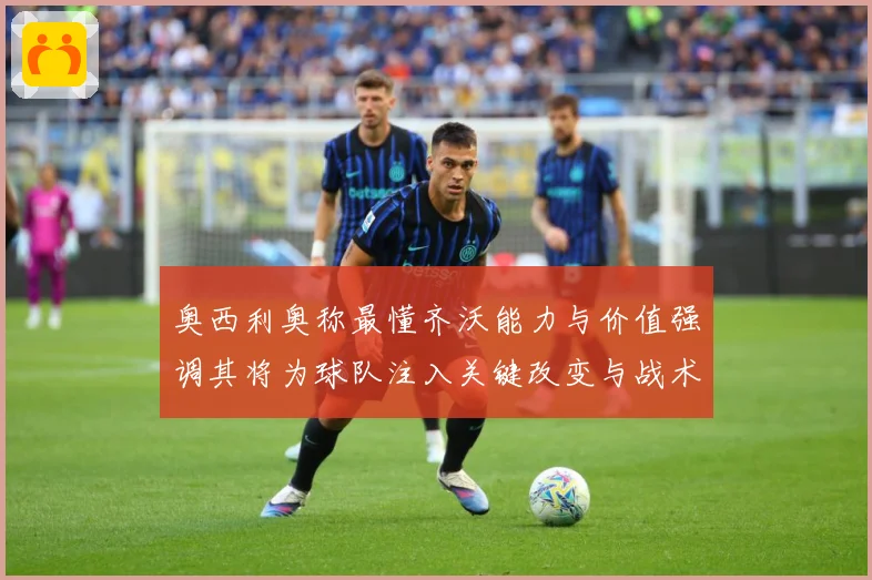 奥西利奥称最懂齐沃能力与价值强调其将为球队注入关键改变与战术专题观察：最新赛事动态与深度分析