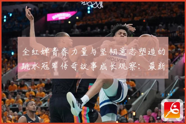 全红婵青春力量与坚韧意志塑造的跳水冠军传奇故事成长观察：最新赛事动态与深度分析
