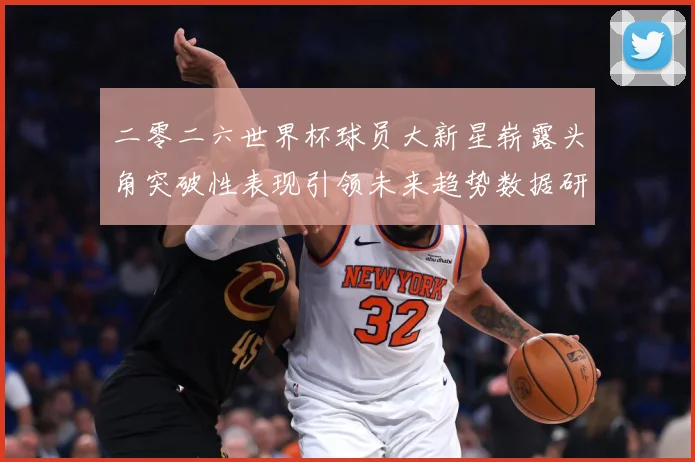 二零二六世界杯球员大新星崭露头角突破性表现引领未来趋势数据研判：最新赛事动态与深度分析