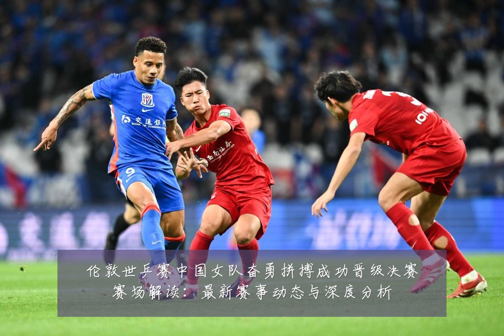 伦敦世乒赛中国女队奋勇拼搏成功晋级决赛赛场解读：最新赛事动态与深度分析