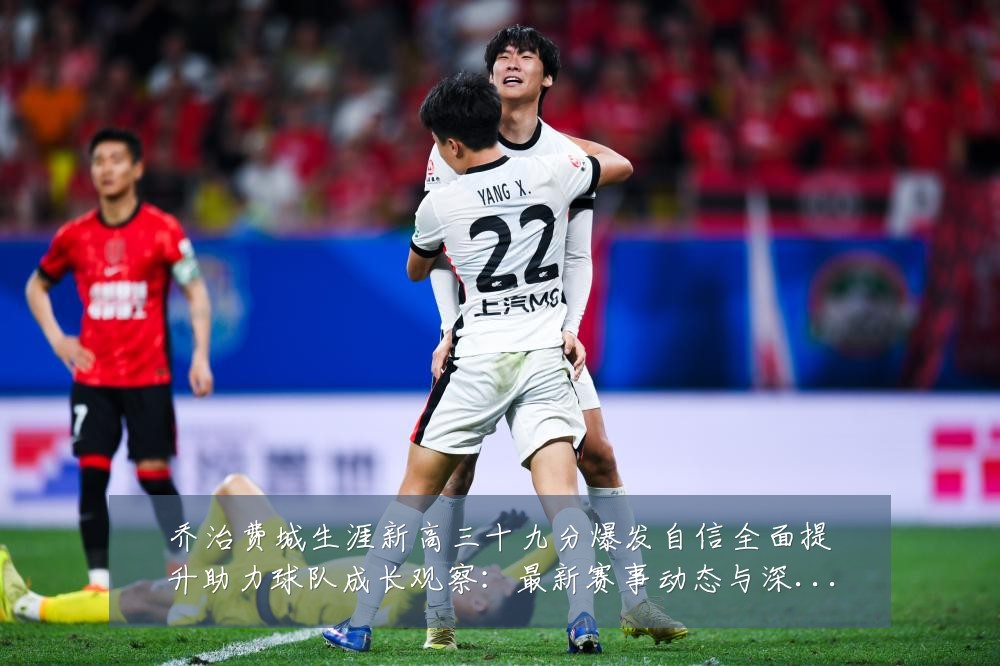 乔治费城生涯新高三十九分爆发自信全面提升助力球队成长观察:最新赛事动态与深度分析